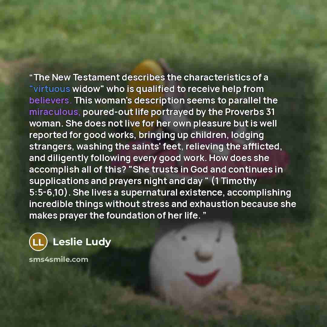 “The New Testament describes the characteristics of a "virtuous widow" who is qualified to receive help from believers. This woman's description seems to parallel the miraculous, poured-out life portrayed by the Proverbs 31 woman. She does not live for her own pleasure but is well reported for good…” quote by Leslie Ludy