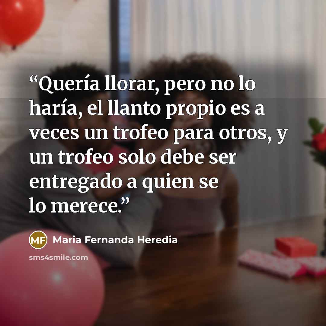 “Quería llorar, pero no lo haría, el llanto propio es a veces un trofeo para otros, y un trofeo solo debe ser entregado a quien se lo merece.” quote by María Fernanda Heredia