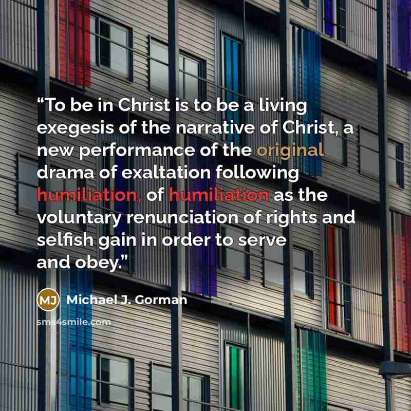 “To be in Christ is to be a living exegesis of the narrative of Christ, a new performance of the original drama of exaltation following humiliation, of humiliation as the voluntary renunciation of rights and selfish gain in order to serve and obey.” quote by Michael J. Gorman