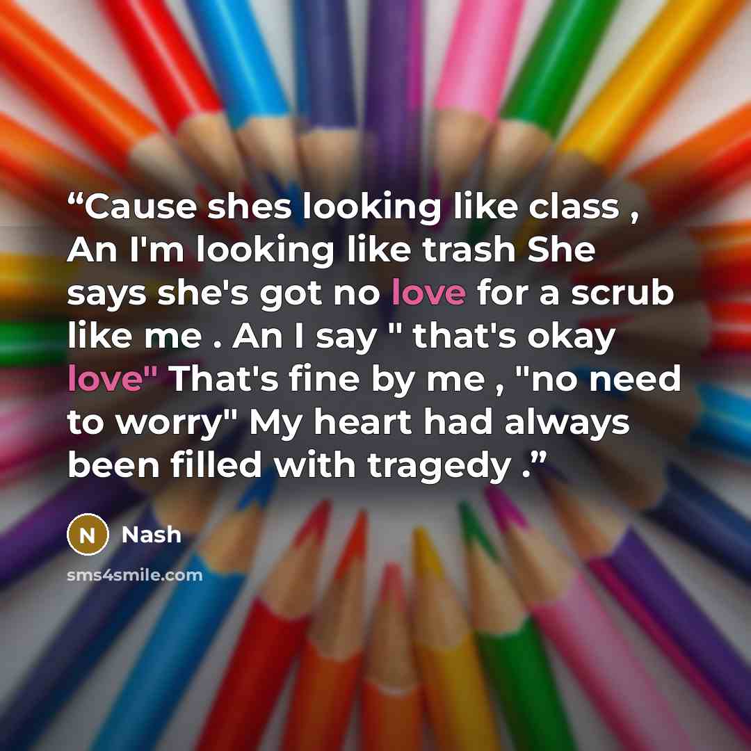 “Cause shes looking like class , An I'm looking like trash She says she's got no love for a scrub like me . An I say " that's okay love" That's fine by me , "no need to worry" My heart had always been filled with tragedy .” quote by Nash