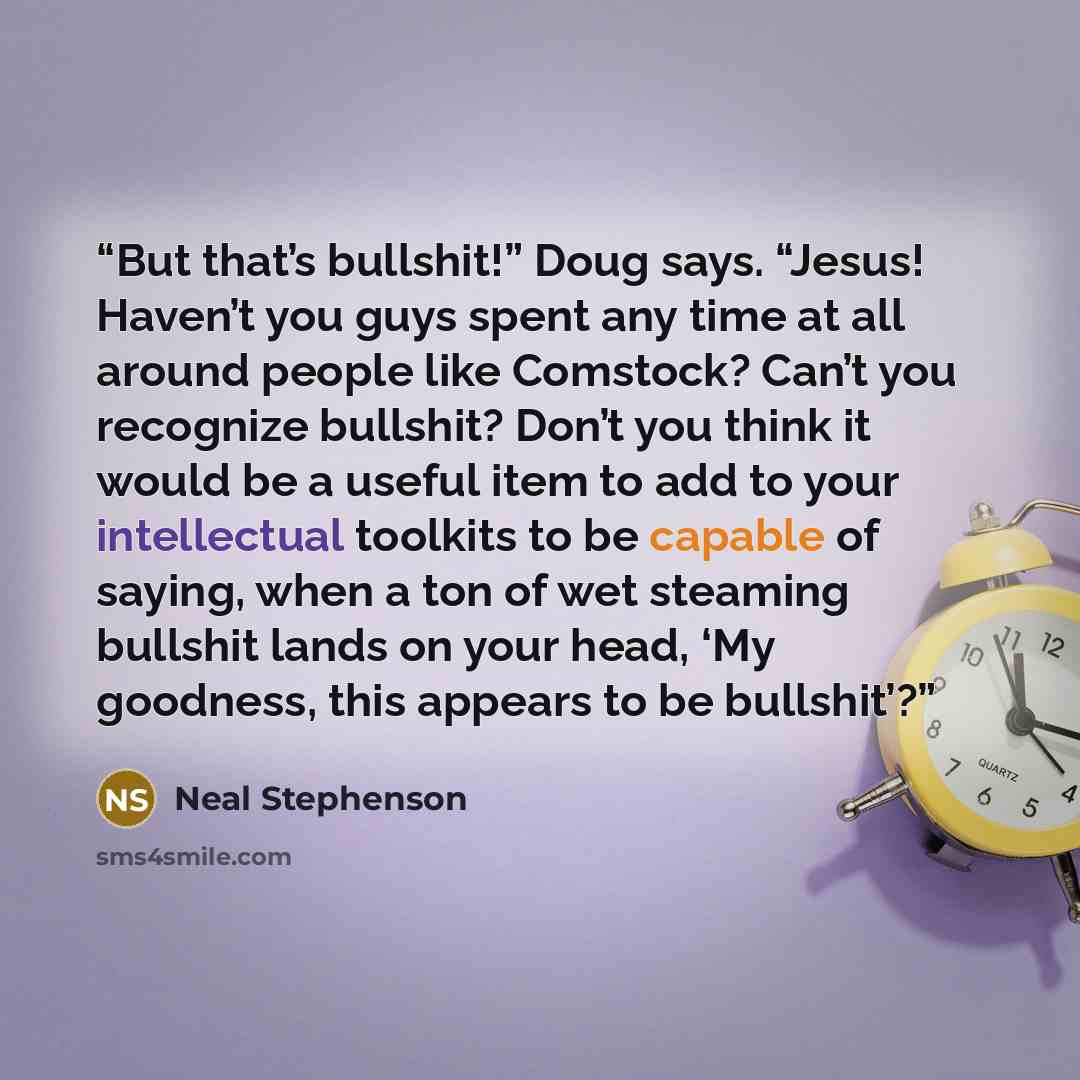“But that’s bullshit!” Doug says. “Jesus! Haven’t you guys spent any time at all around people like Comstock? Can’t you recognize bullshit? Don’t you think it would be a useful item to add to your intellectual toolkits to be capable of saying, when a ton of wet steaming bullshit lands on your head…” quote by Neal Stephenson