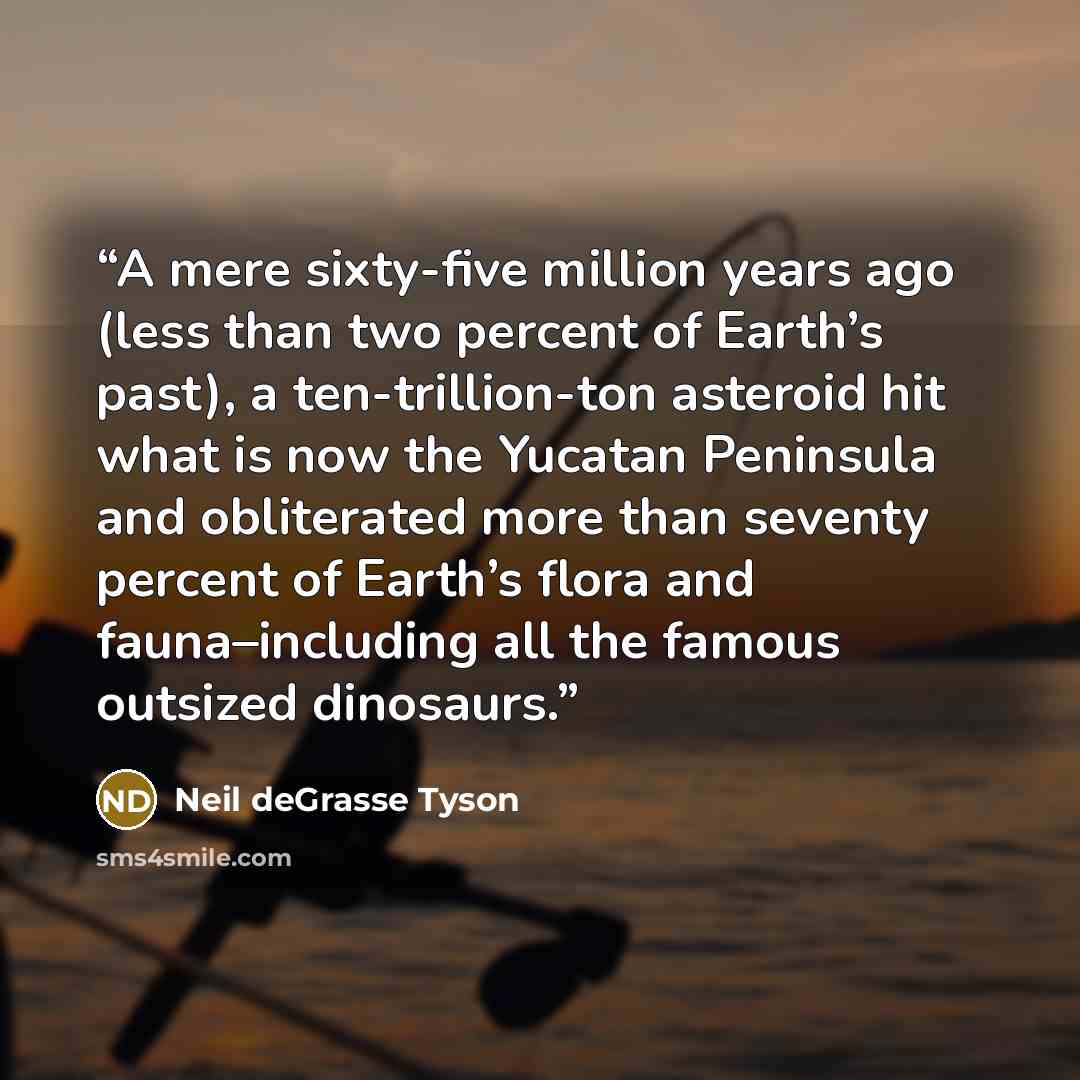 “A mere sixty-five million years ago (less than two percent of Earth’s past), a ten-trillion-ton asteroid hit what is now the Yucatan Peninsula and obliterated more than seventy percent of Earth’s flora and fauna–including all the famous outsized dinosaurs.” quote by Neil deGrasse Tyson