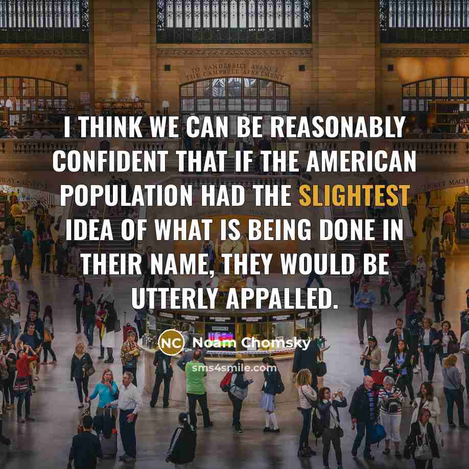 “I think we can be reasonably confident that if the American population had the slightest idea of what is being done in their name, they would be utterly appalled.” quote by Noam Chomsky