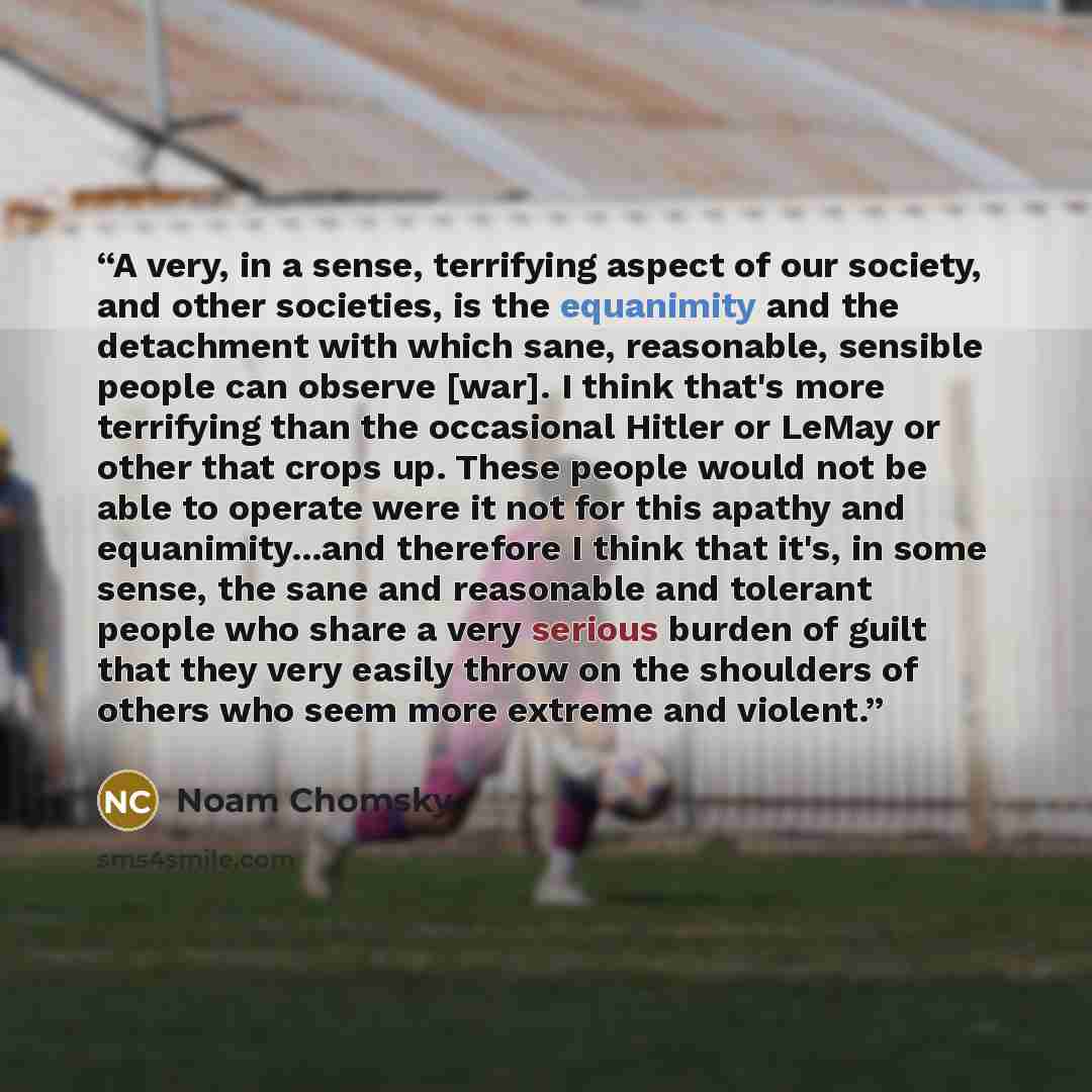 “A very, in a sense, terrifying aspect of our society, and other societies, is the equanimity and the detachment with which sane, reasonable, sensible people can observe [war]. I think that's more terrifying than the occasional Hitler or LeMay or other that crops up. These people would not be able…” quote by Noam Chomsky