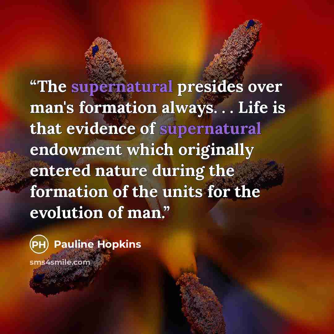 “The supernatural presides over man's formation always. . . Life is that evidence of supernatural endowment which originally entered nature during the formation of the units for the evolution of man.” quote by Pauline Hopkins