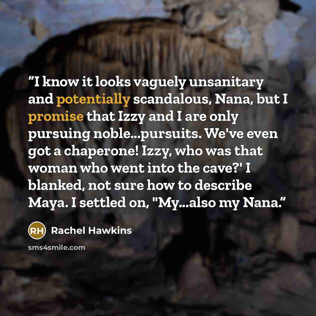 “I know it looks vaguely unsanitary and potentially scandalous, Nana, but I promise that Izzy and I are only pursuing noble...pursuits. We've even got a chaperone! Izzy, who was that woman who went into the cave?' I blanked, not sure how to describe Maya. I settled on, "My...also my Nana.” quote by Rachel Hawkins