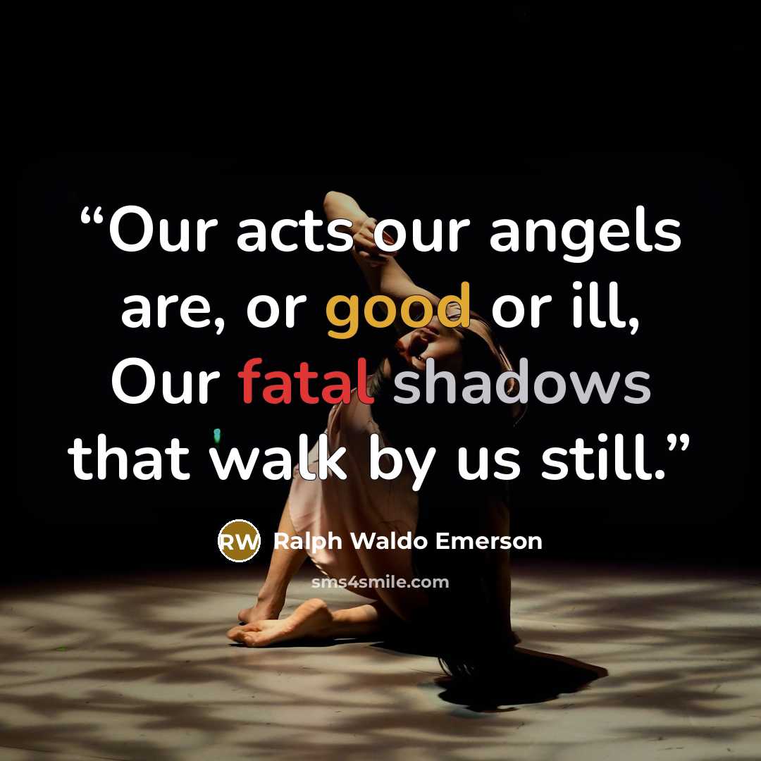 “Our acts our angels are, or good or ill, Our fatal shadows that walk by us still.” quote by Ralph Waldo Emerson