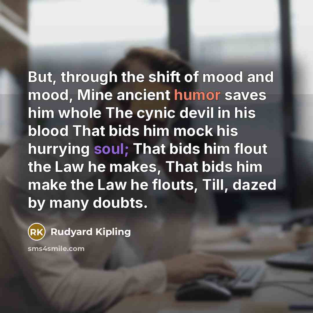 “But, through the shift of mood and mood, Mine ancient humor saves him whole The cynic devil in his blood That bids him mock his hurrying soul; That bids him flout the Law he makes, That bids him make the Law he flouts, Till, dazed by many doubts.” quote by Rudyard Kipling