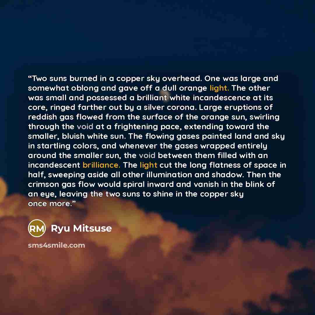 “Two suns burned in a copper sky overhead. One was large and somewhat oblong and gave off a dull orange light. The other was small and possessed a brilliant white incandescence at its core, ringed farther out by a silver corona. Large eruptions of reddish gas flowed from the surface of the orange…” quote by Ryu Mitsuse