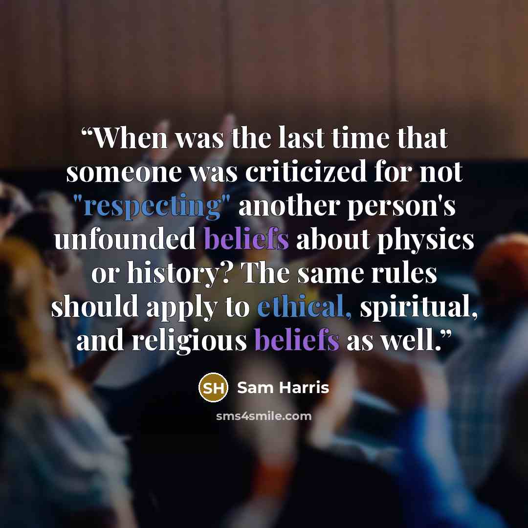 “When was the last time that someone was criticized for not "respecting" another person's unfounded beliefs about physics or history? The same rules should apply to ethical, spiritual, and religious beliefs as well.” quote by Sam Harris