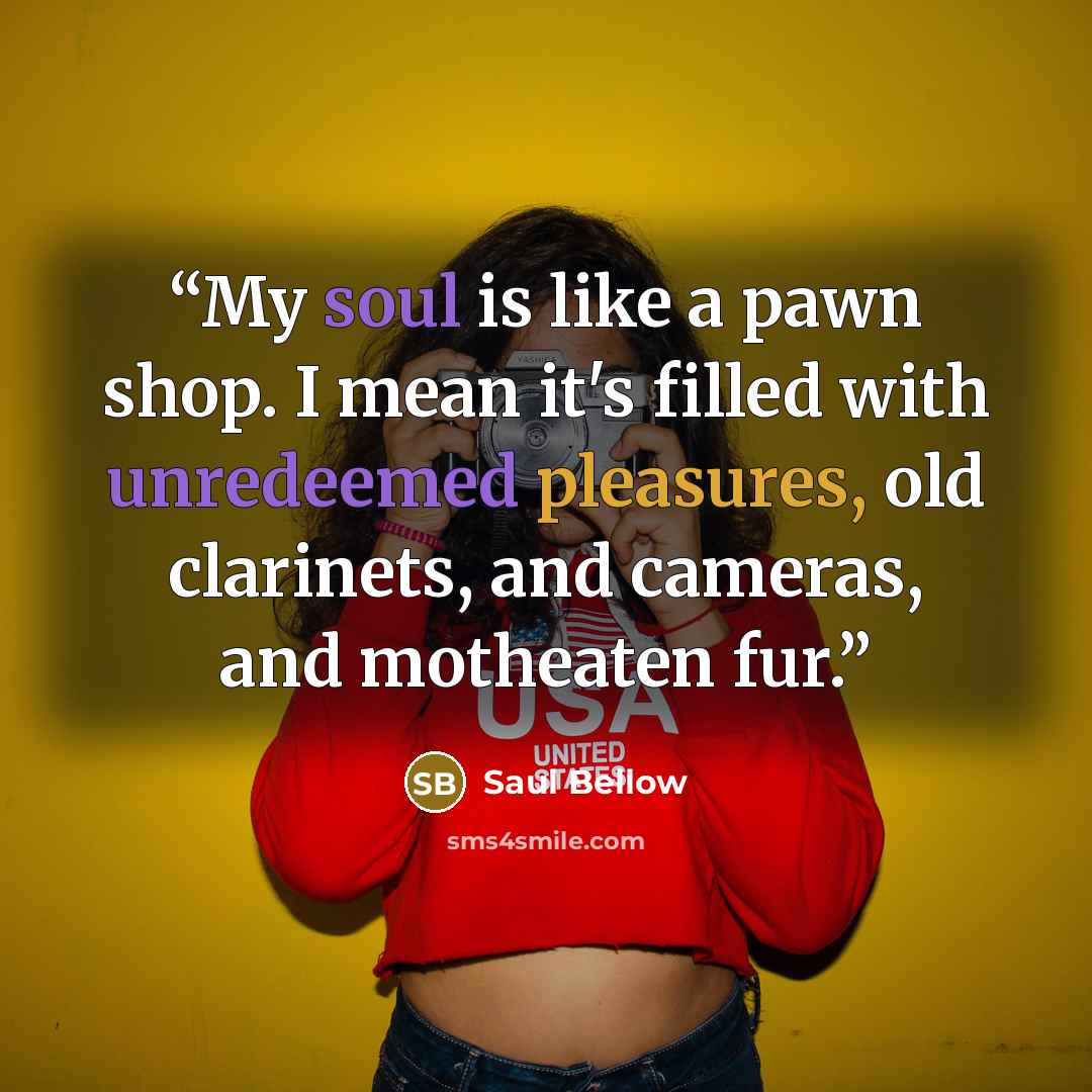 “My soul is like a pawn shop. I mean it's filled with unredeemed pleasures, old clarinets, and cameras, and motheaten fur.” quote by Saul Bellow