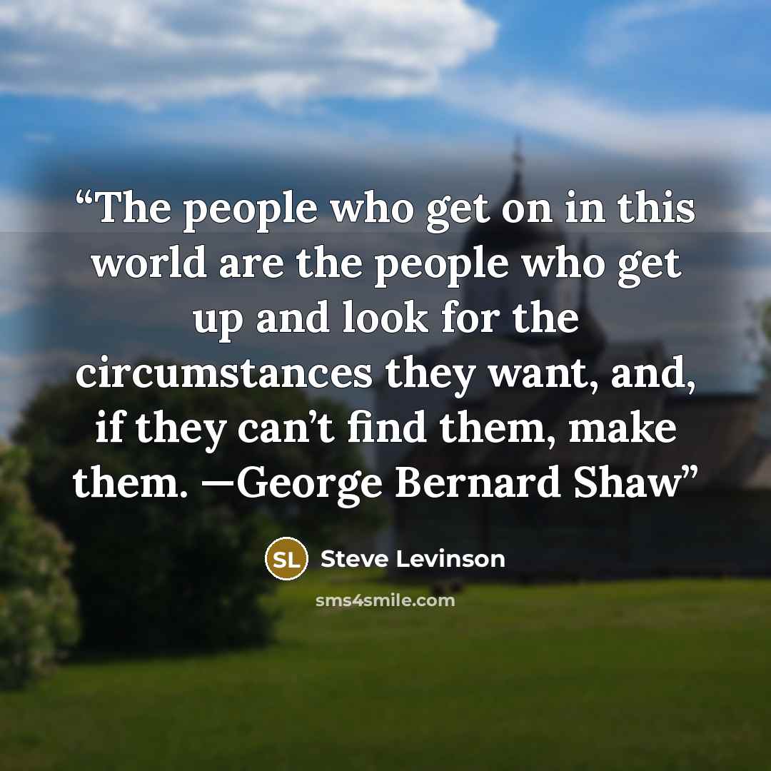 “The people who get on in this world are the people who get up and look for the circumstances they want, and, if they can’t find them, make them. —George Bernard Shaw” quote by Steve Levinson