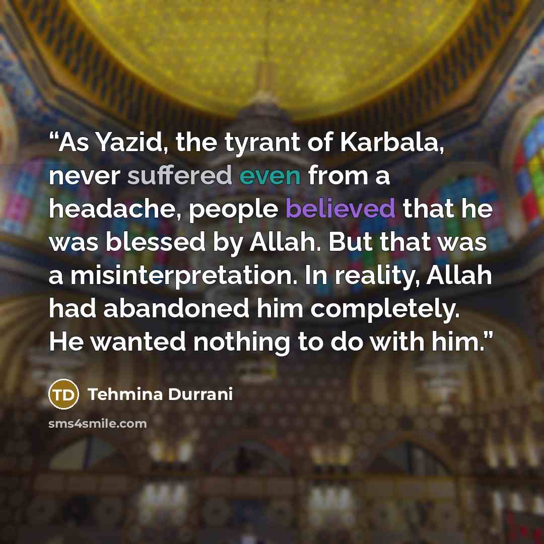 “As Yazid, the tyrant of Karbala, never suffered even from a headache, people believed that he was blessed by Allah. But that was a misinterpretation. In reality, Allah had abandoned him completely. He wanted nothing to do with him.” quote by Tehmina Durrani