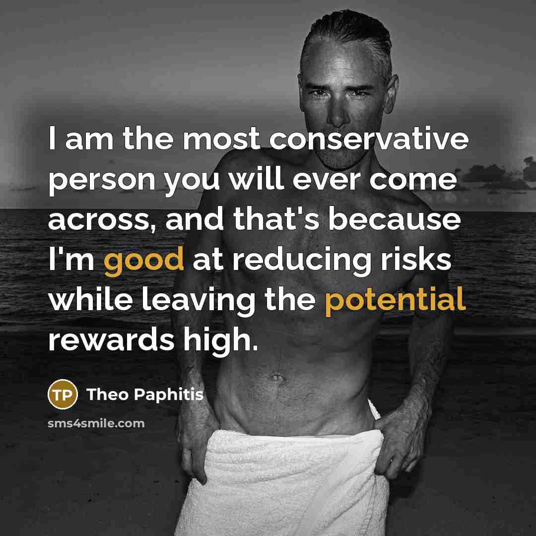 “I am the most conservative person you will ever come across, and that's because I'm good at reducing risks while leaving the potential rewards high.” quote by Theo Paphitis
