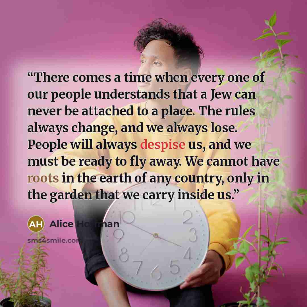 “There comes a time when every one of our people understands that a Jew can never be attached to a place. The rules always change, and we always lose. People will always despise us, and we must be ready to fly away. We cannot have roots in the earth of any country, only in the garden that we carry…” quote by Alice Hoffman