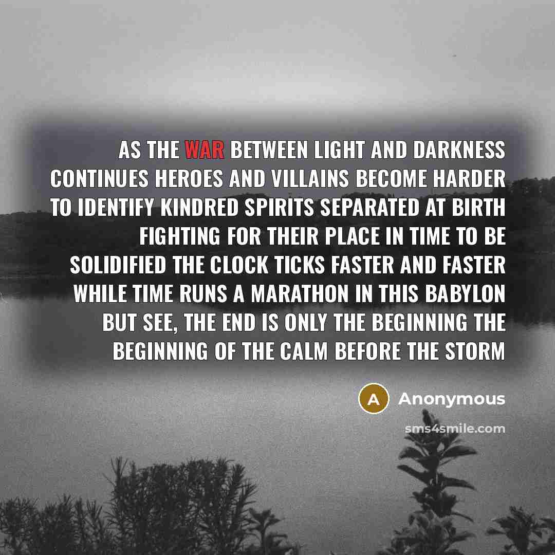 “As the war between light and darkness continues Heroes and villains become harder to identify Kindred spirits separated at birth Fighting for their place in time to be solidified The clock ticks faster and faster While time runs a marathon in this babylon But see, the end is only the beginning The…” quote by Anonymous