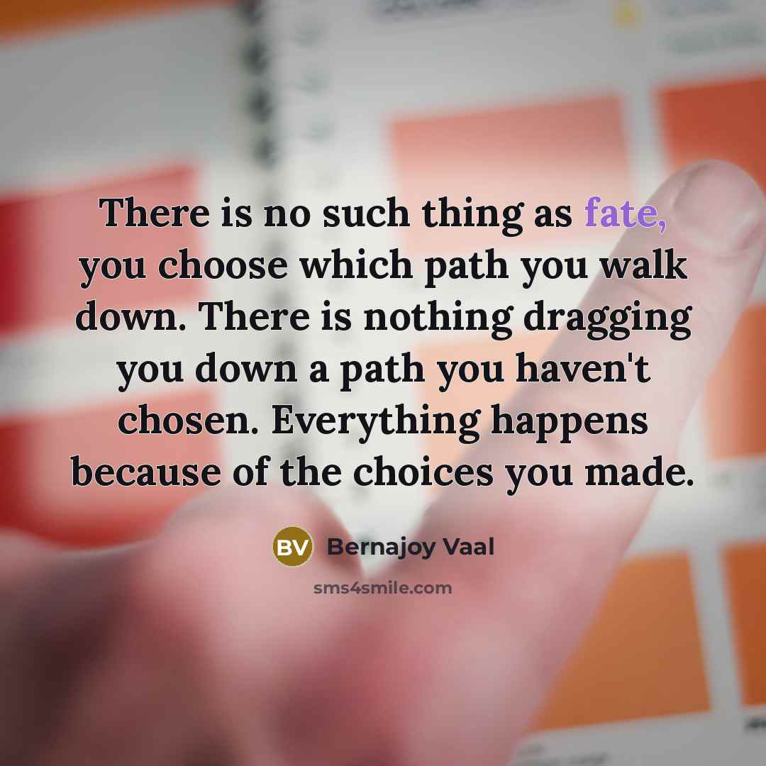 “There is no such thing as fate, you choose which path you walk down. There is nothing dragging you down a path you haven't chosen. Everything happens because of the choices you made.” quote by Bernajoy Vaal