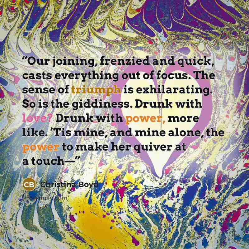“Our joining, frenzied and quick, casts everything out of focus. The sense of triumph is exhilarating. So is the giddiness. Drunk with love? Drunk with power, more like. ’Tis mine, and mine alone, the power to make her quiver at a touch—” quote by Christina Boyd