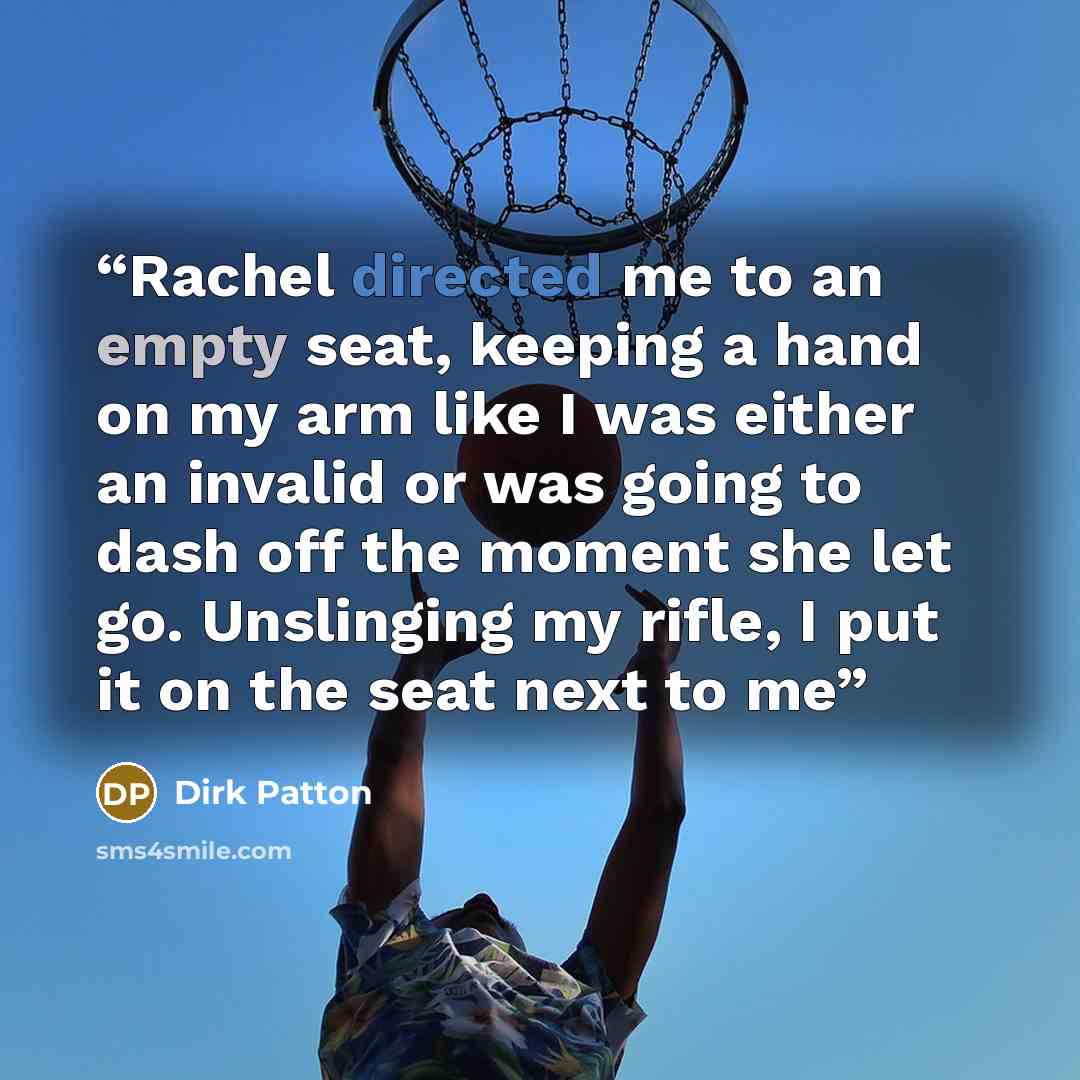 “Rachel directed me to an empty seat, keeping a hand on my arm like I was either an invalid or was going to dash off the moment she let go. Unslinging my rifle, I put it on the seat next to me” quote by Dirk Patton
