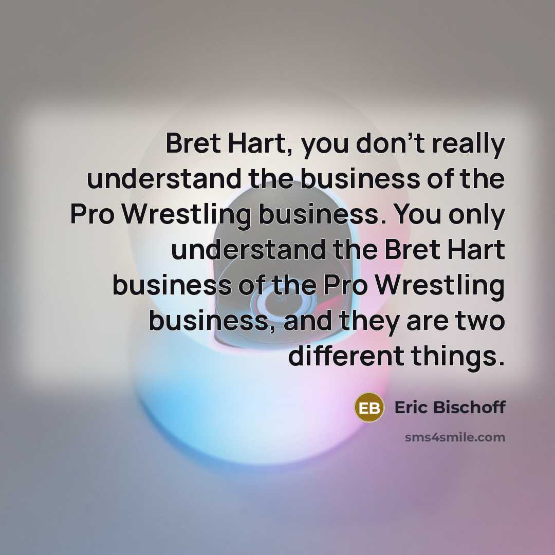 “Bret Hart, you don't really understand the business of the Pro Wrestling business. You only understand the Bret Hart business of the Pro Wrestling business, and they are two different things.” quote by Eric Bischoff