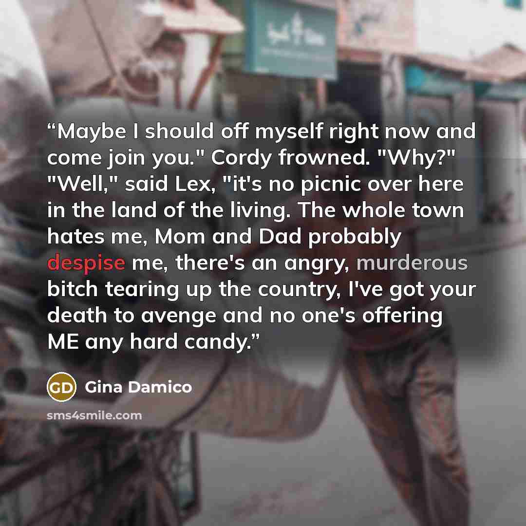 “Maybe I should off myself right now and come join you." Cordy frowned. "Why?" "Well," said Lex, "it's no picnic over here in the land of the living. The whole town hates me, Mom and Dad probably despise me, there's an angry, murderous bitch tearing up the country, I've got your death to avenge and…” quote by Gina Damico
