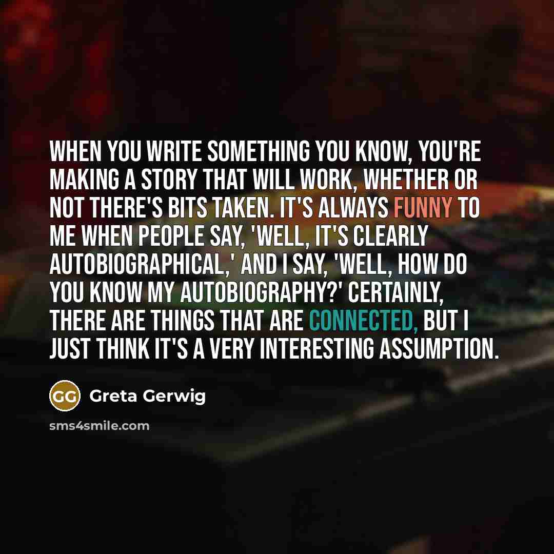“When you write something you know, you're making a story that will work, whether or not there's bits taken. It's always funny to me when people say, 'Well, it's clearly autobiographical,' and I say, 'Well, how do you know my autobiography?' Certainly, there are things that are connected, but I…” quote by Greta Gerwig