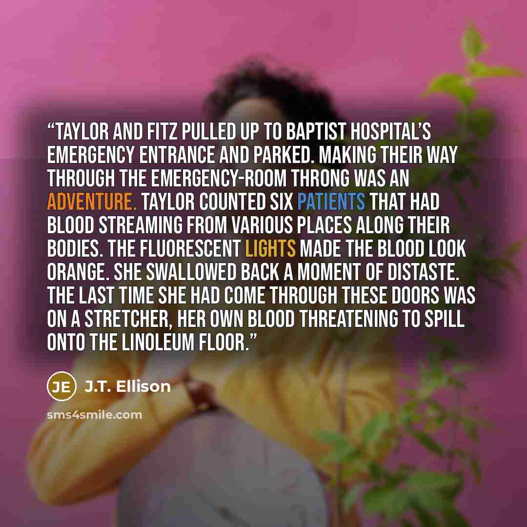 “Taylor and Fitz pulled up to Baptist Hospital’s emergency entrance and parked. Making their way through the emergency-room throng was an adventure. Taylor counted six patients that had blood streaming from various places along their bodies. The fluorescent lights made the blood look orange. She…” quote by J.T. Ellison