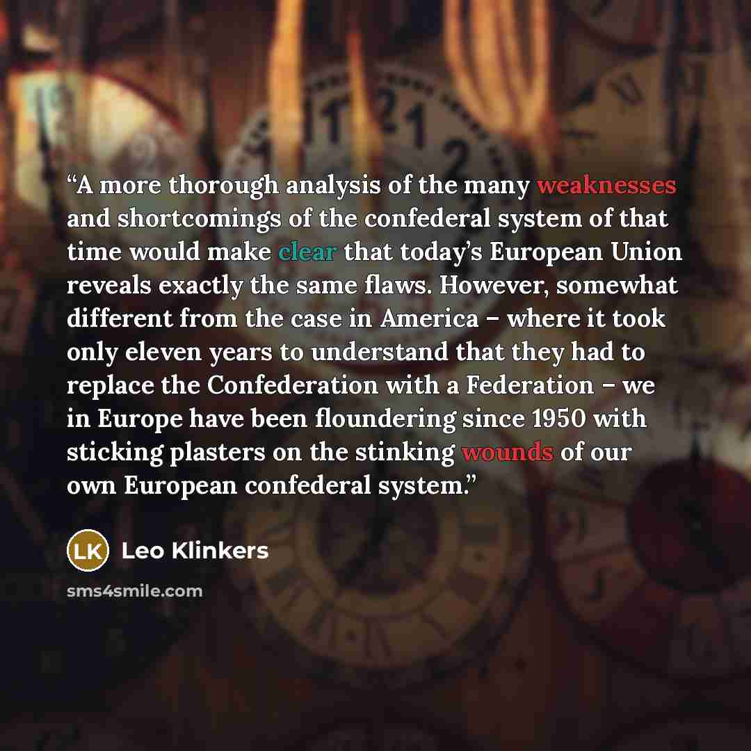 “A more thorough analysis of the many weaknesses and shortcomings of the confederal system of that time would make clear that today’s European Union reveals exactly the same flaws. However, somewhat different from the case in America – where it took only eleven years to understand that they had to…” quote by Leo Klinkers