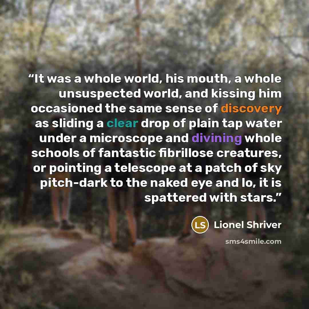 “It was a whole world, his mouth, a whole unsuspected world, and kissing him occasioned the same sense of discovery as sliding a clear drop of plain tap water under a microscope and divining whole schools of fantastic fibrillose creatures, or pointing a telescope at a patch of sky pitch-dark to the…” quote by Lionel Shriver