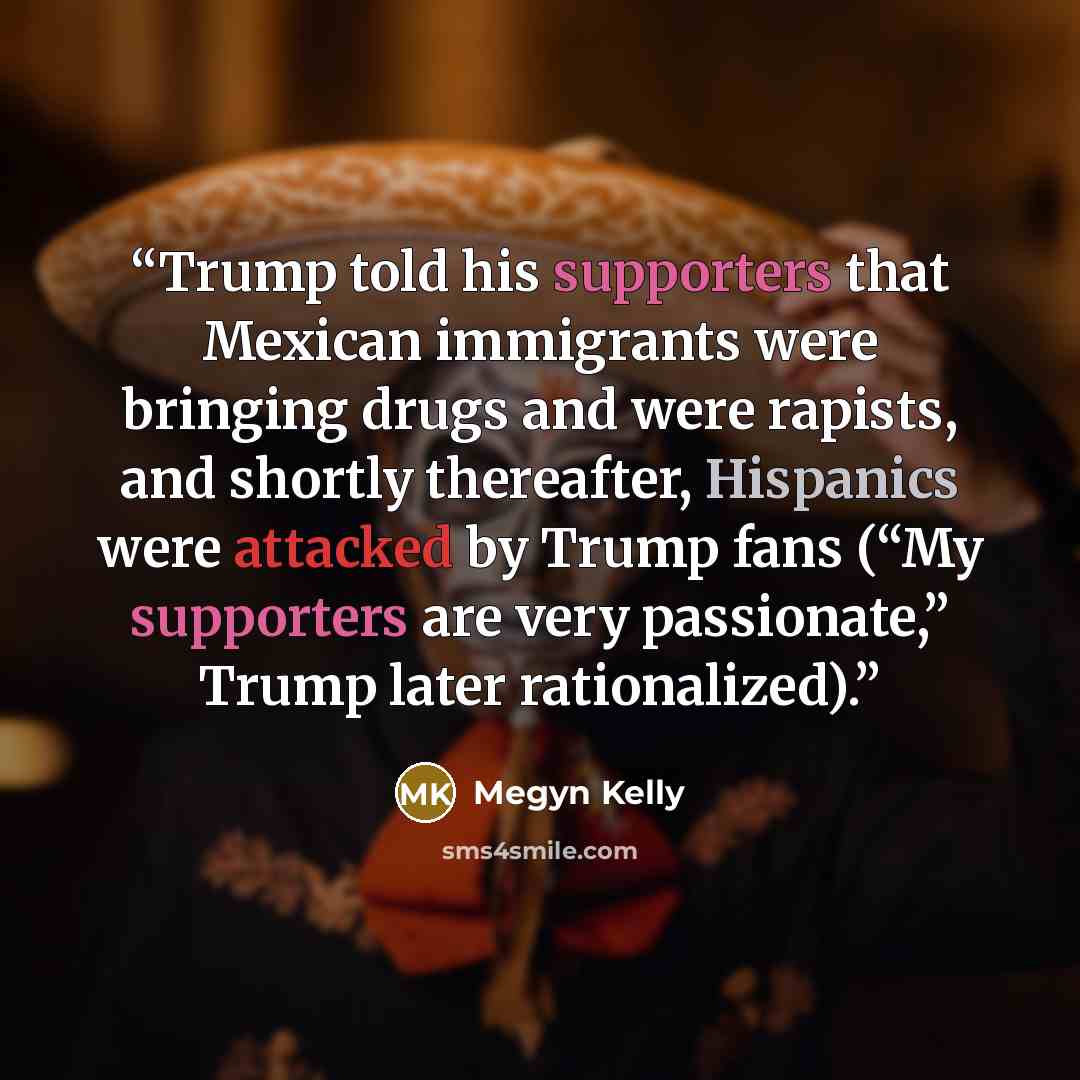 “Trump told his supporters that Mexican immigrants were bringing drugs and were rapists, and shortly thereafter, Hispanics were attacked by Trump fans (“My supporters are very passionate,” Trump later rationalized).” quote by Megyn Kelly