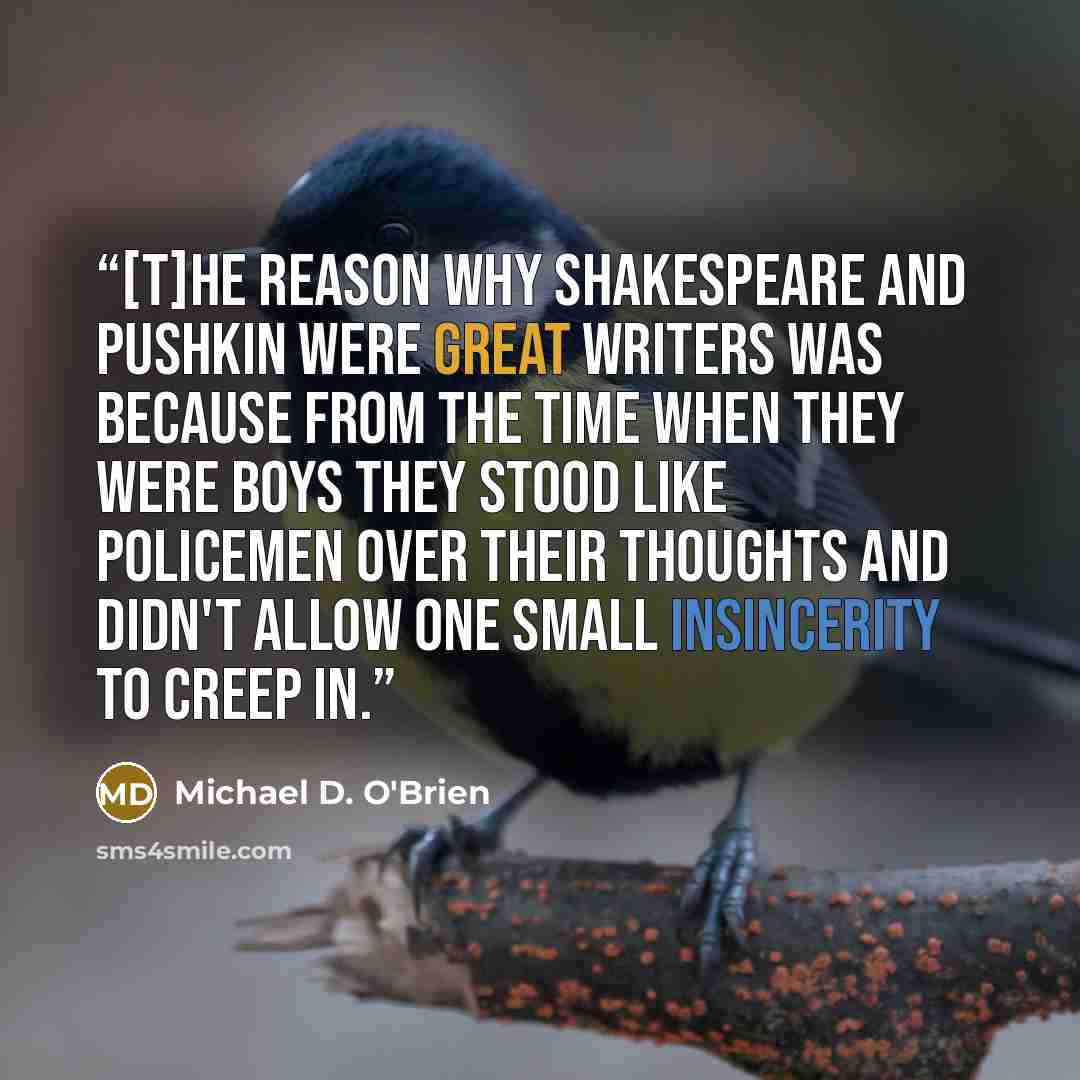 “[T]he reason why Shakespeare and Pushkin were great writers was because from the time when they were boys they stood like policemen over their thoughts and didn't allow one small insincerity to creep in.” quote by Michael D. O'Brien