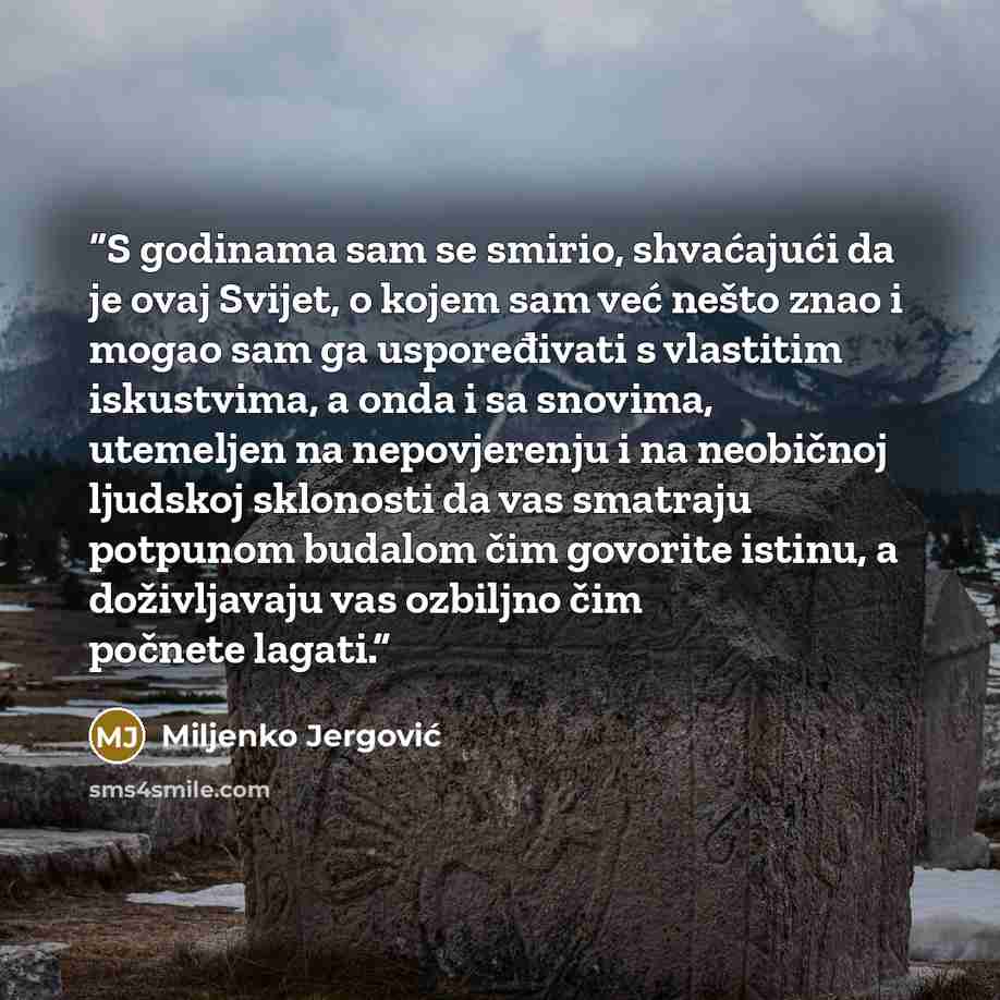 “S godinama sam se smirio, shvaćajući da je ovaj Svijet, o kojem sam već nešto znao i mogao sam ga uspoređivati s vlastitim iskustvima, a onda i sa snovima, utemeljen na nepovjerenju i na neobičnoj ljudskoj sklonosti da vas smatraju potpunom budalom čim govorite istinu, a doživljavaju vas ozbiljno…” quote by Miljenko Jergović