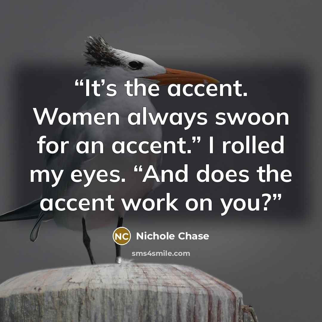 “It’s the accent. Women always swoon for an accent.” I rolled my eyes. “And does the accent work on you?” quote by Nichole Chase
