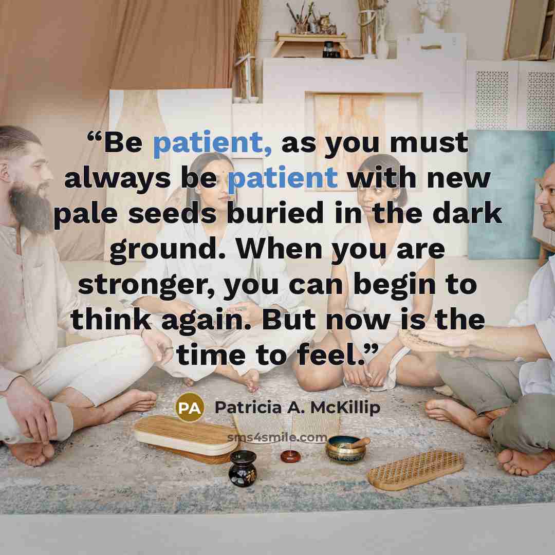 “Be patient, as you must always be patient with new pale seeds buried in the dark ground. When you are stronger, you can begin to think again. But now is the time to feel.” quote by Patricia A. McKillip