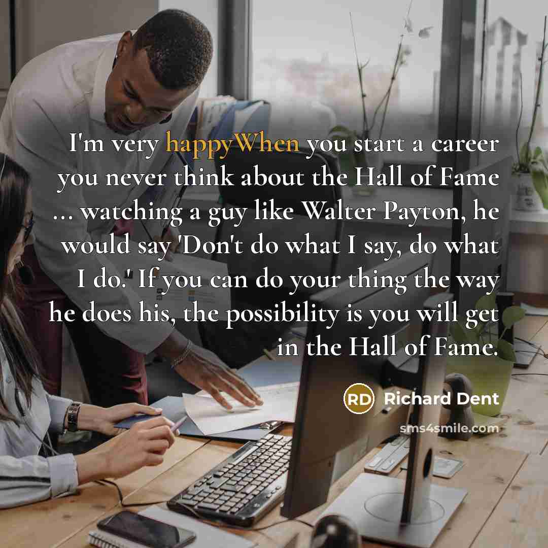 “I'm very happyWhen you start a career you never think about the Hall of Fame ... watching a guy like Walter Payton, he would say 'Don't do what I say, do what I do.' If you can do your thing the way he does his, the possibility is you will get in the Hall of Fame.” quote by Richard Dent