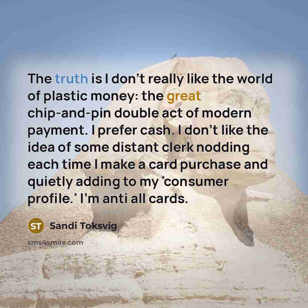 “The truth is I don't really like the world of plastic money: the great chip-and-pin double act of modern payment. I prefer cash. I don't like the idea of some distant clerk nodding each time I make a card purchase and quietly adding to my 'consumer profile.' I'm anti all cards.” quote by Sandi Toksvig