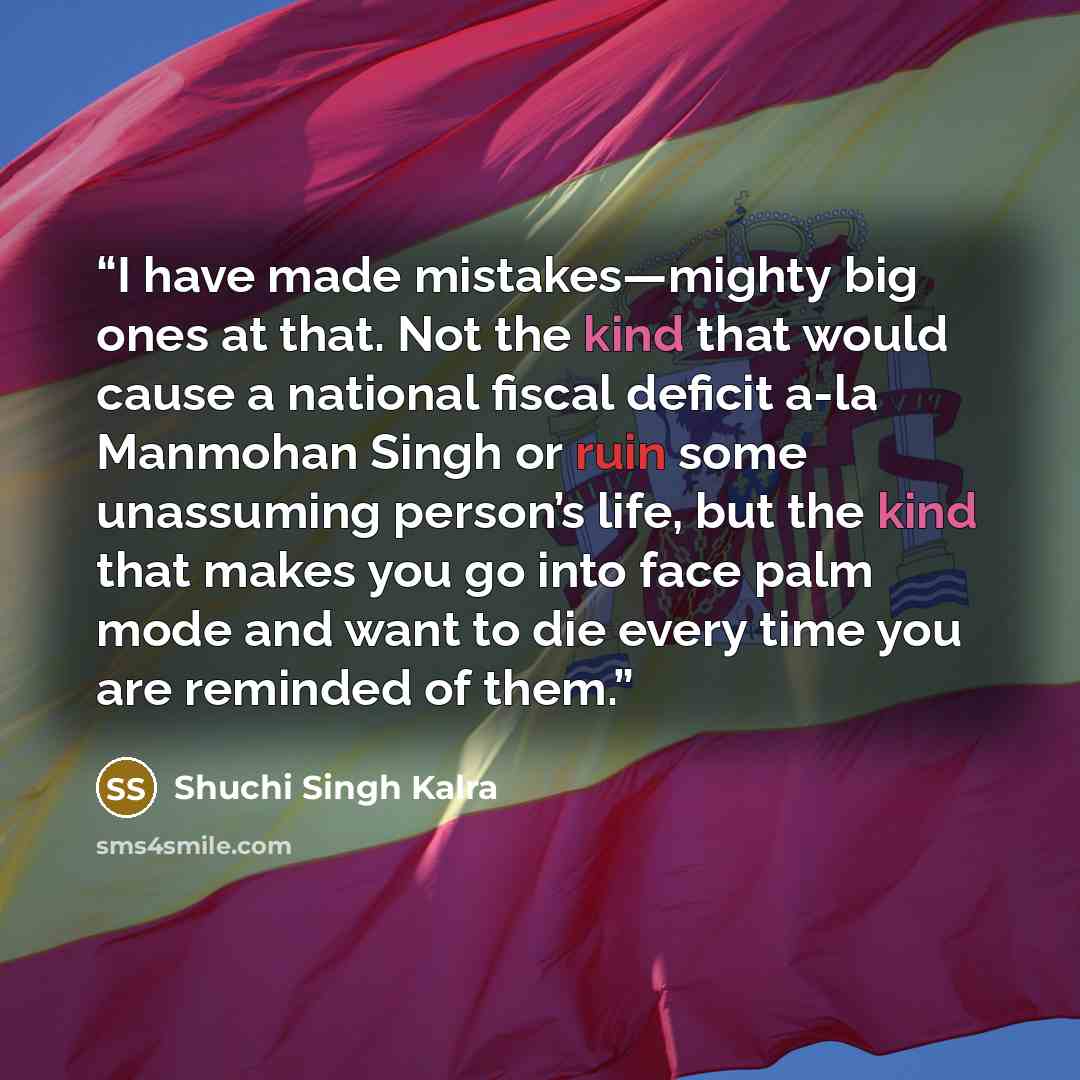 “I have made mistakes—mighty big ones at that. Not the kind that would cause a national fiscal deficit a-la Manmohan Singh or ruin some unassuming person’s life, but the kind that makes you go into face palm mode and want to die every time you are reminded of them.” quote by Shuchi Singh Kalra