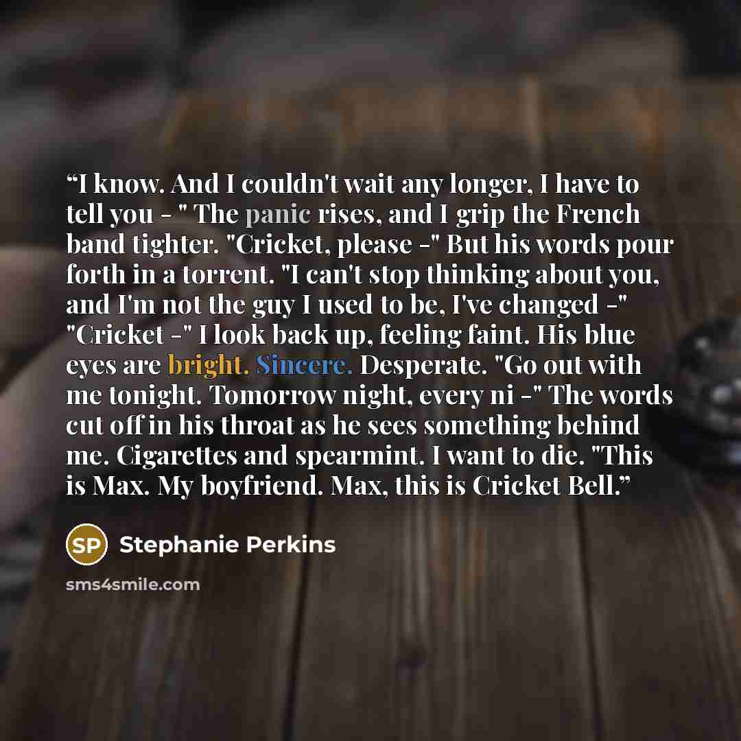 “I know. And I couldn't wait any longer, I have to tell you - " The panic rises, and I grip the French band tighter. "Cricket, please -" But his words pour forth in a torrent. "I can't stop thinking about you, and I'm not the guy I used to be, I've changed -" "Cricket -" I look back up, feeling…” quote by Stephanie Perkins