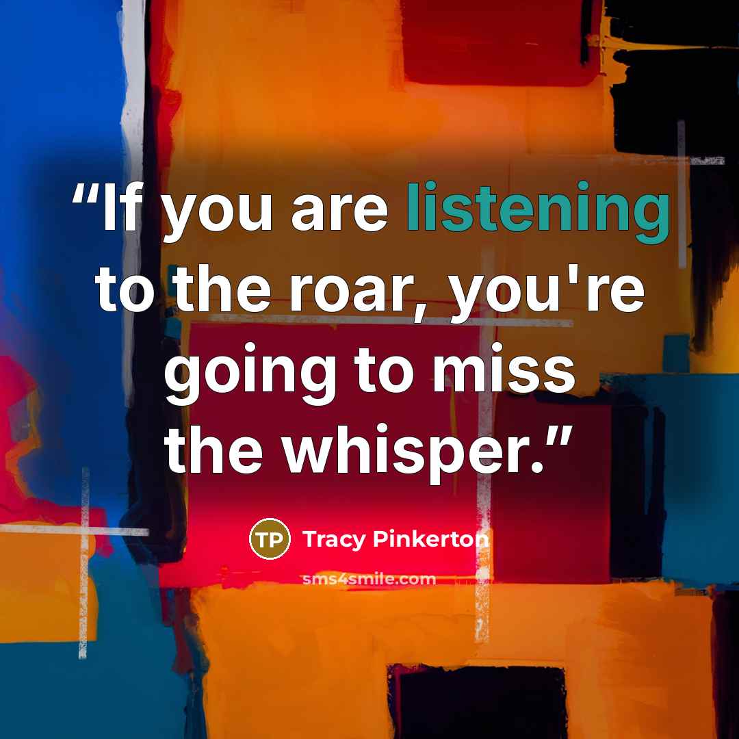 “If you are listening to the roar, you're going to miss the whisper.” quote by Tracy Pinkerton