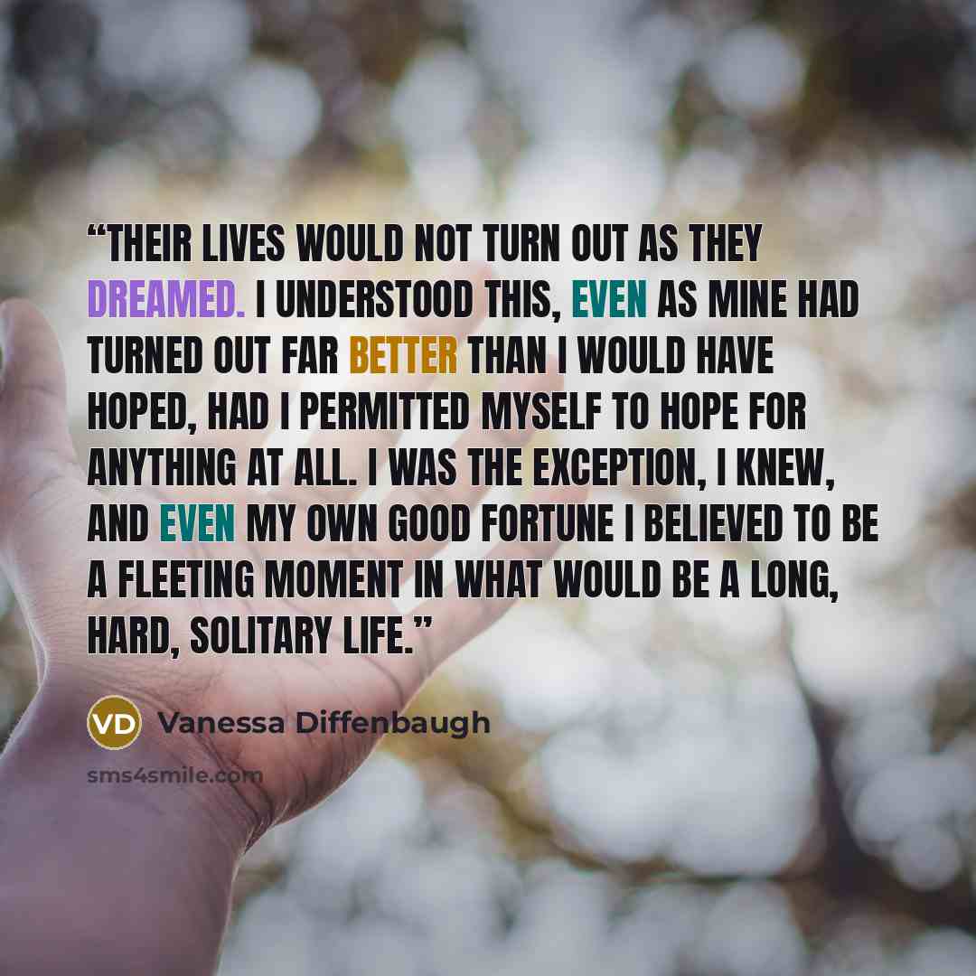 “Their lives would not turn out as they dreamed. I understood this, even as mine had turned out far better than I would have hoped, had I permitted myself to hope for anything at all. I was the exception, I knew, and even my own good fortune I believed to be a fleeting moment in what would be a…” quote by Vanessa Diffenbaugh