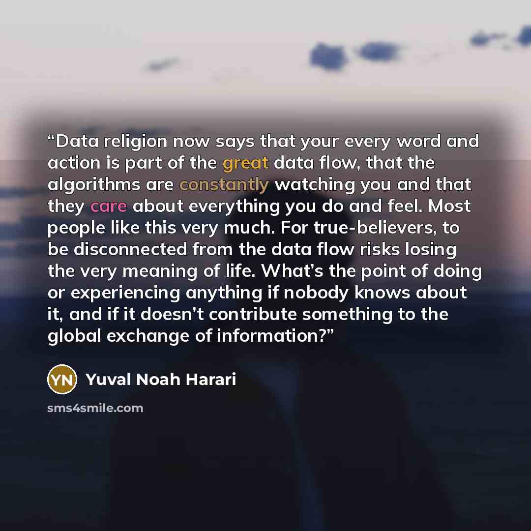 “Data religion now says that your every word and action is part of the great data flow, that the algorithms are constantly watching you and that they care about everything you do and feel. Most people like this very much. For true-believers, to be disconnected from the data flow risks losing the…” quote by Yuval Noah Harari