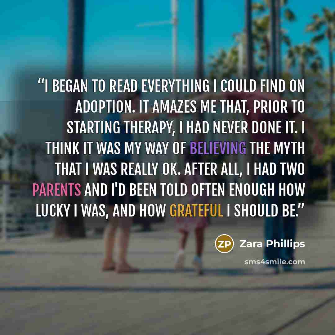 “I began to read everything I could find on adoption. It amazes me that, prior to starting therapy, I had never done it. I think it was my way of believing the myth that I was really OK. After all, I had two parents and I'd been told often enough how lucky I was, and how grateful I should be.” quote by Zara Phillips