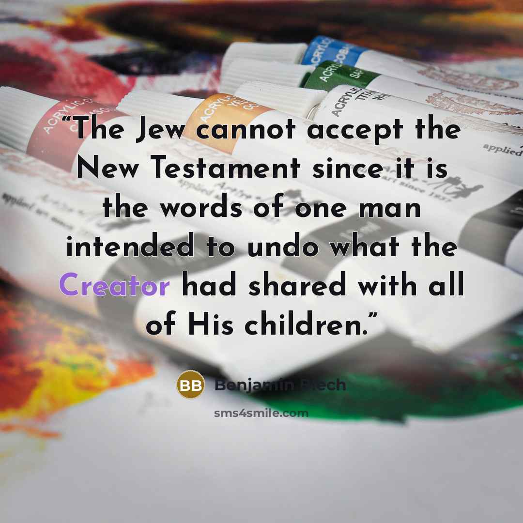 “The Jew cannot accept the New Testament since it is the words of one man intended to undo what the Creator had shared with all of His children.” quote by Benjamin Blech