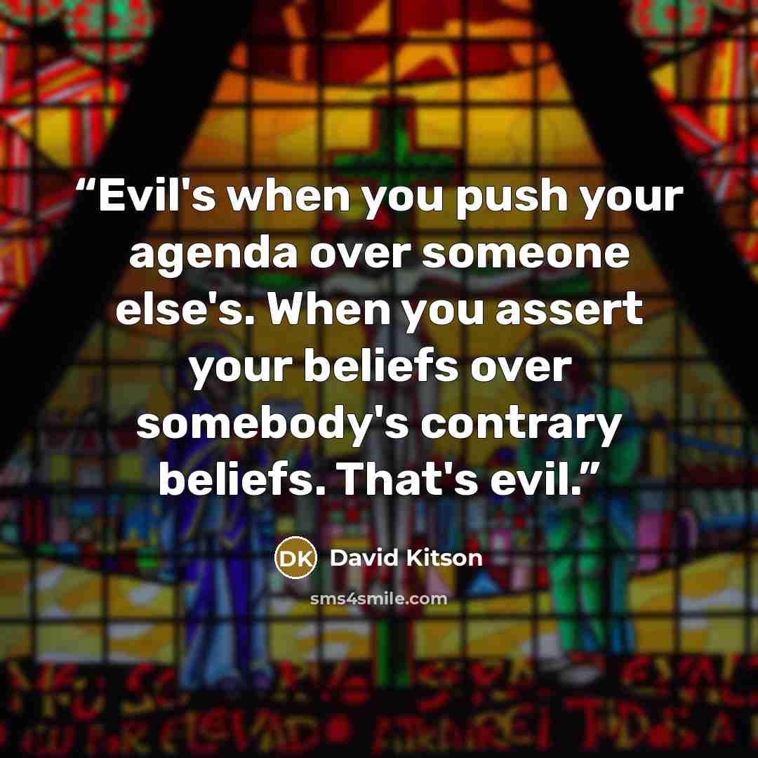 “Evil's when you push your agenda over someone else's. When you assert your beliefs over somebody's contrary beliefs. That's evil.” quote by David Kitson