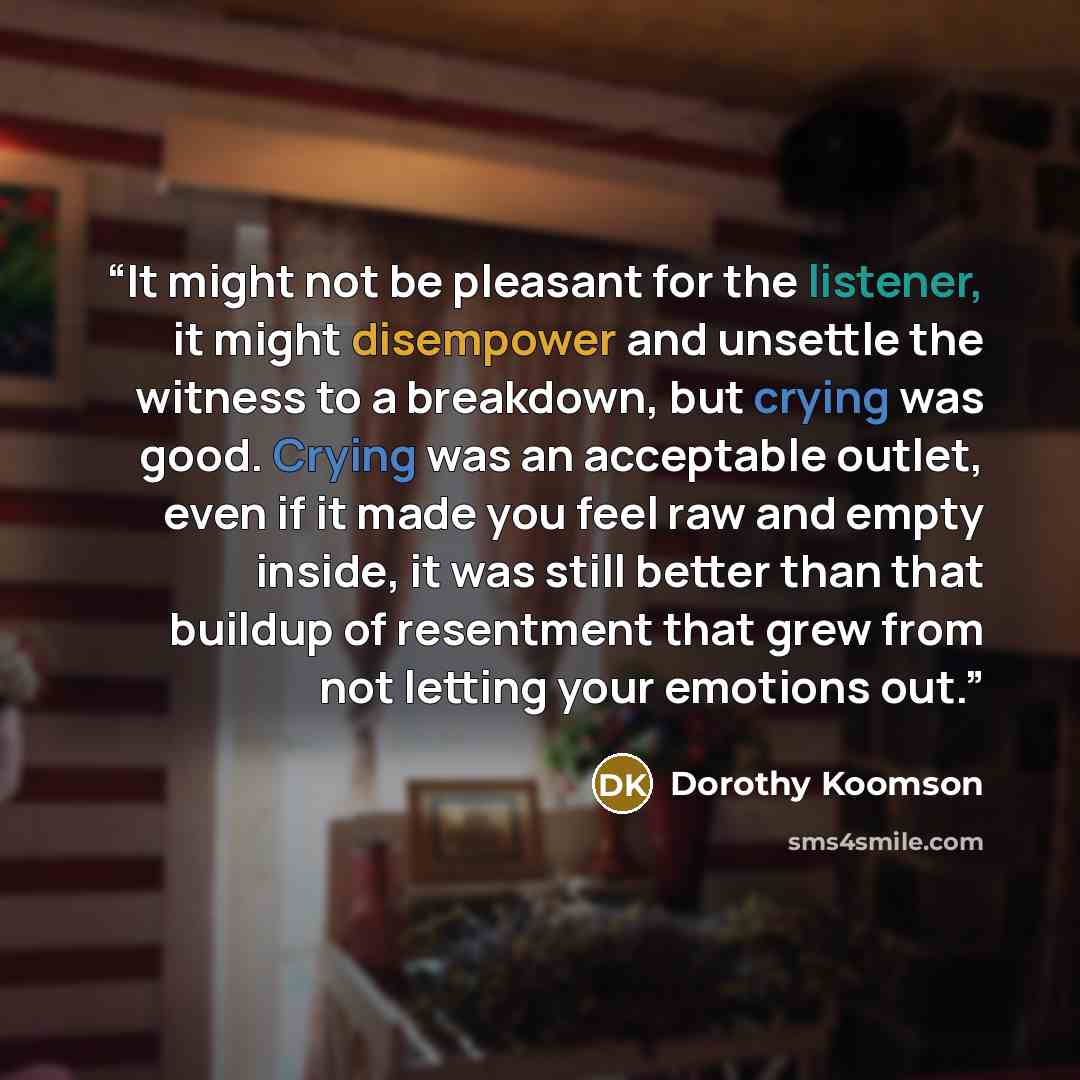 “It might not be pleasant for the listener, it might disempower and unsettle the witness to a breakdown, but crying was good. Crying was an acceptable outlet, even if it made you feel raw and empty inside, it was still better than that buildup of resentment that grew from not letting your emotions…” quote by Dorothy Koomson