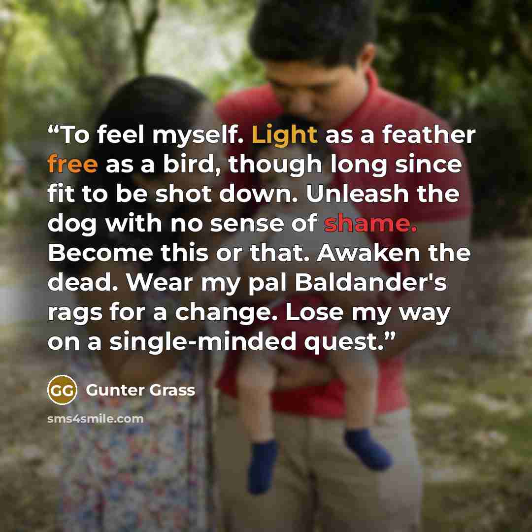 “To feel myself. Light as a feather free as a bird, though long since fit to be shot down. Unleash the dog with no sense of shame. Become this or that. Awaken the dead. Wear my pal Baldander's rags for a change. Lose my way on a single-minded quest.” quote by Günter Grass