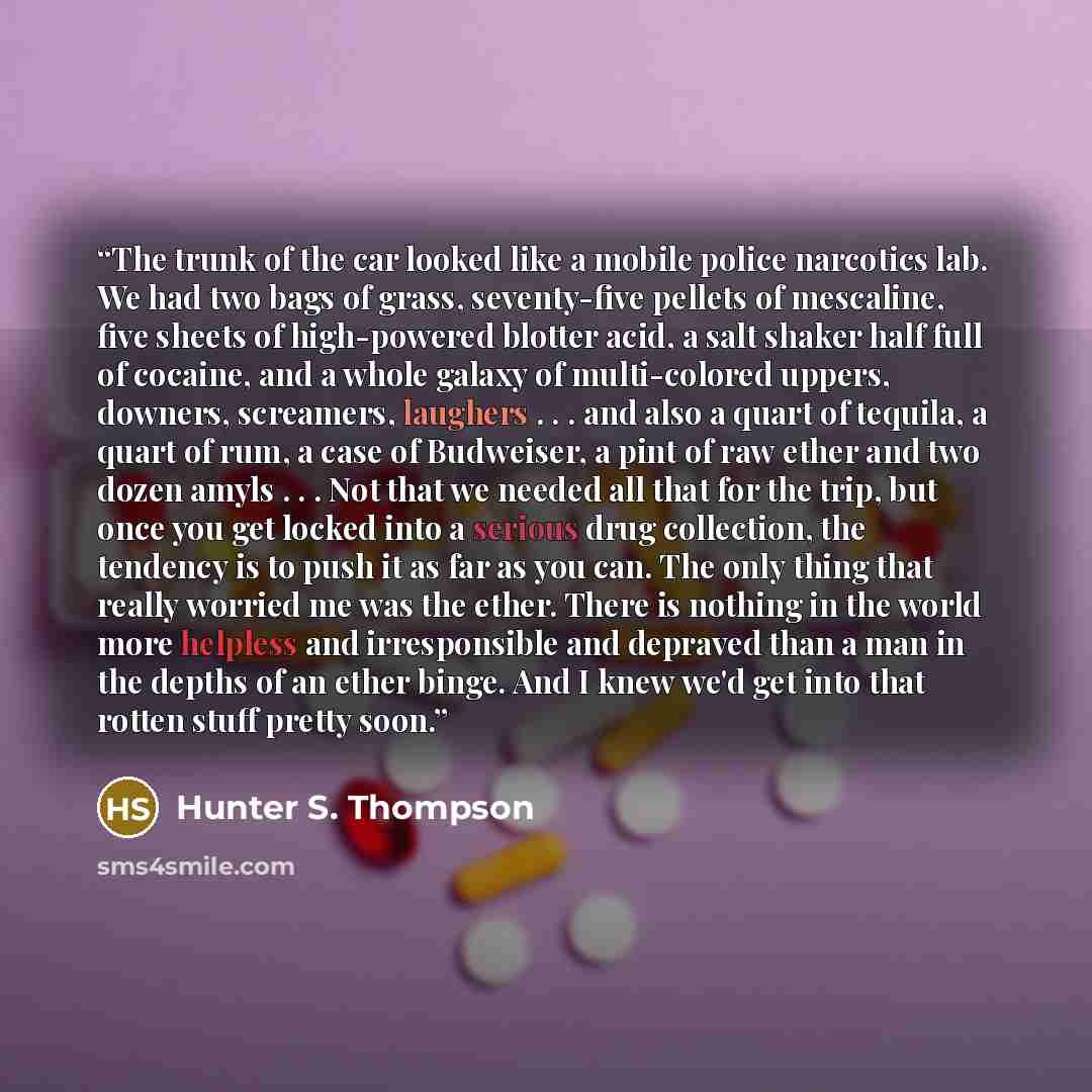 “The trunk of the car looked like a mobile police narcotics lab. We had two bags of grass, seventy-five pellets of mescaline, five sheets of high-powered blotter acid, a salt shaker half full of cocaine, and a whole galaxy of multi-colored uppers, downers, screamers, laughers . . . and also a quart…” quote by Hunter S. Thompson