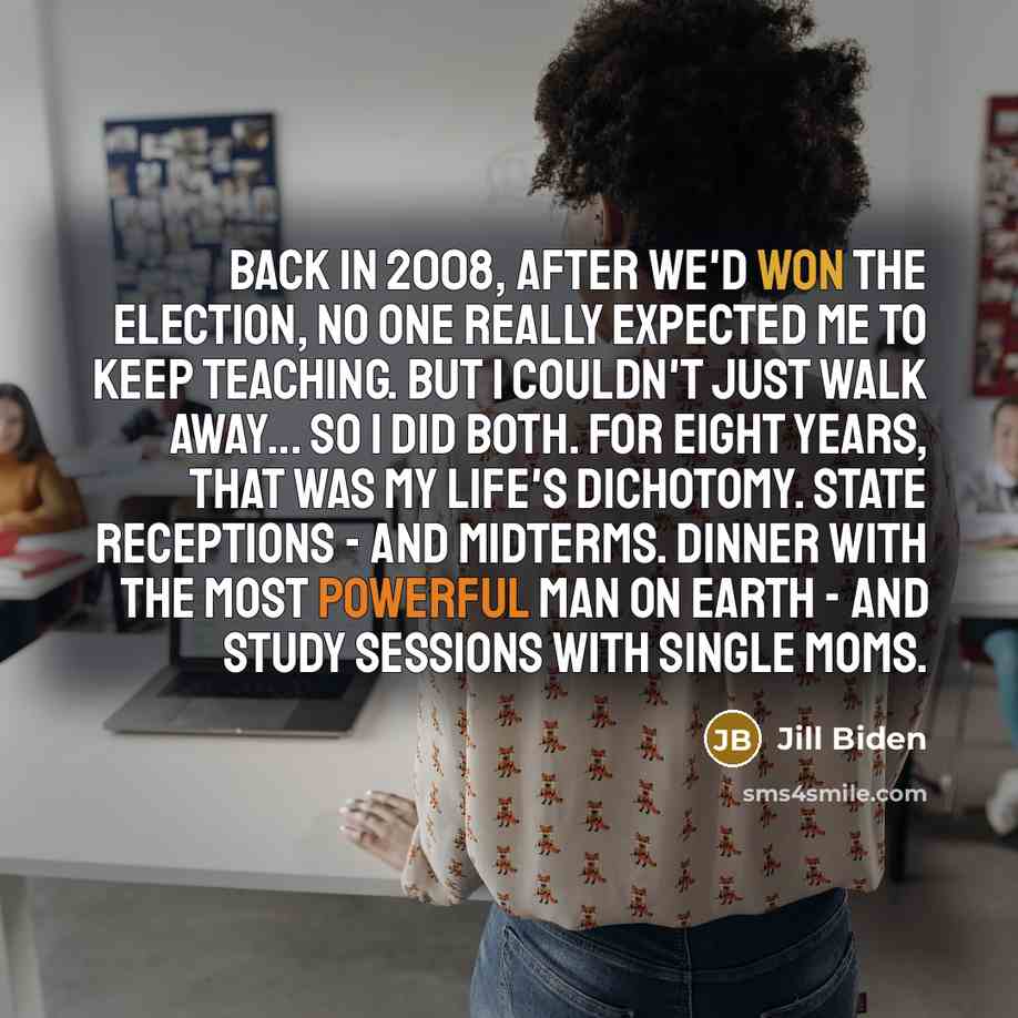 “Back in 2008, after we'd won the election, no one really expected me to keep teaching. But I couldn't just walk away... So I did both. For eight years, that was my life's dichotomy. State receptions - and midterms. Dinner with the most powerful man on earth - and study sessions with single moms.” quote by Jill Biden