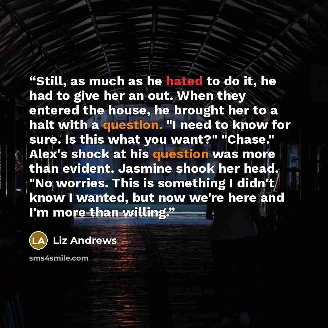 “Still, as much as he hated to do it, he had to give her an out. When they entered the house, he brought her to a halt with a question. "I need to know for sure. Is this what you want?" "Chase." Alex's shock at his question was more than evident. Jasmine shook her head. "No worries. This is…” quote by Liz Andrews