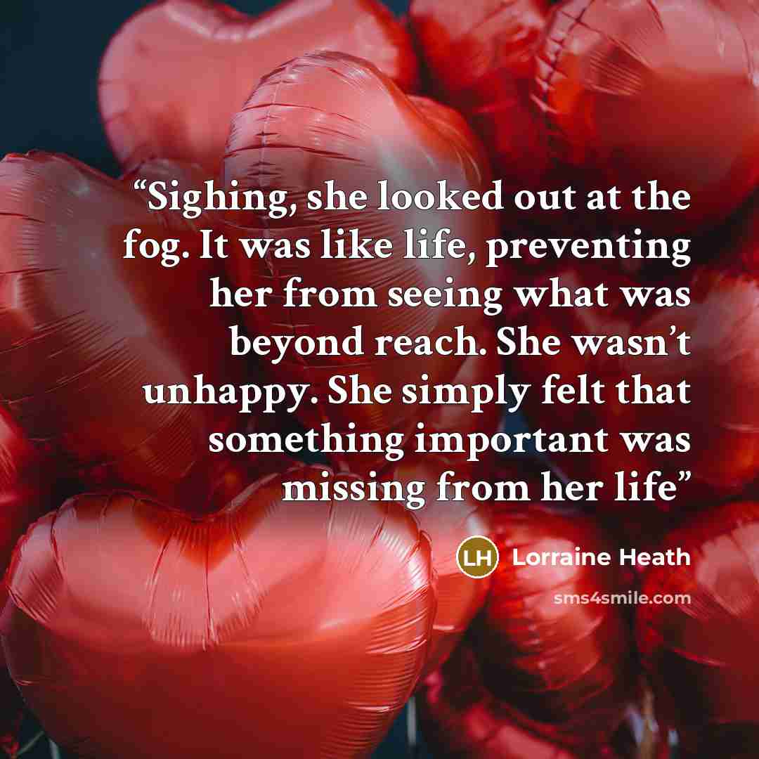 “Sighing, she looked out at the fog. It was like life, preventing her from seeing what was beyond reach. She wasn’t unhappy. She simply felt that something important was missing from her life” quote by Lorraine Heath